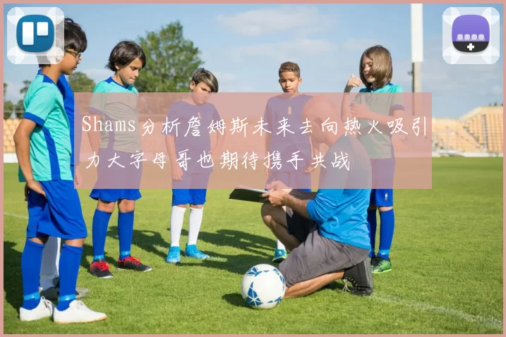 Shams分析詹姆斯未来去向热火吸引力大字母哥也期待携手共战