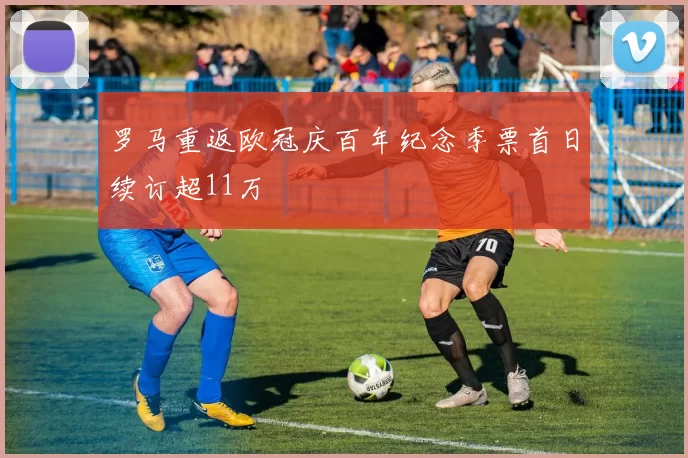 罗马重返欧冠庆百年纪念季票首日续订超11万