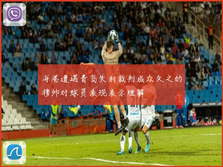 海港遭遇青岛失利裁判成众矢之的穆帅对球员表现表示理解
