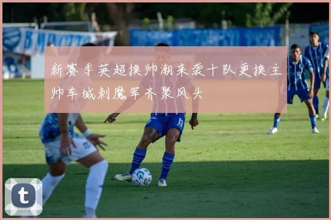 新赛季英超换帅潮来袭十队更换主帅车城刺魔军齐聚风头
