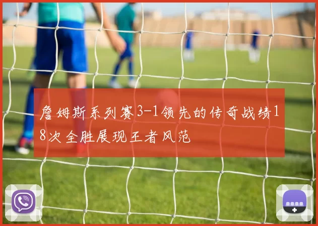 詹姆斯系列赛3-1领先的传奇战绩18次全胜展现王者风范