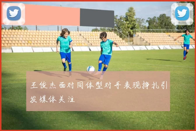 王俊杰面对同体型对手表现挣扎引发媒体关注