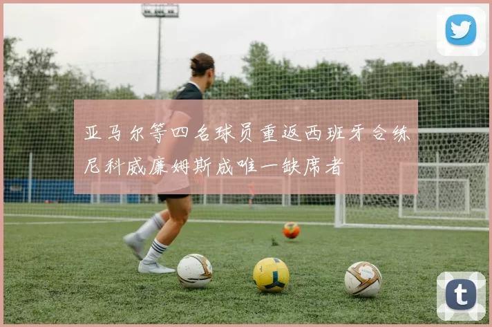 亚马尔等四名球员重返西班牙合练尼科威廉姆斯成唯一缺席者
