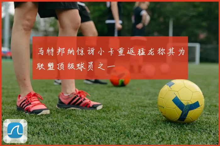 马特邦纳惊讶小卡重返猛龙称其为联盟顶级球员之一