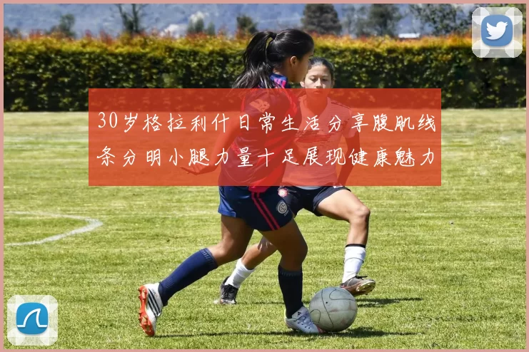 30岁格拉利什日常生活分享腹肌线条分明小腿力量十足展现健康魅力