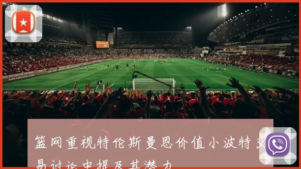 篮网重视特伦斯曼恩价值小波特交易讨论中提及其潜力