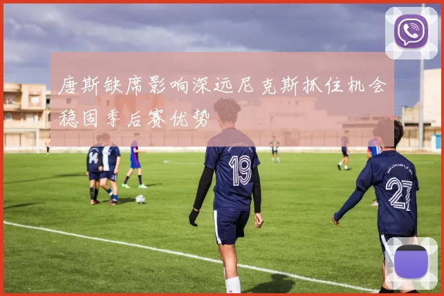 唐斯缺席影响深远尼克斯抓住机会稳固季后赛优势