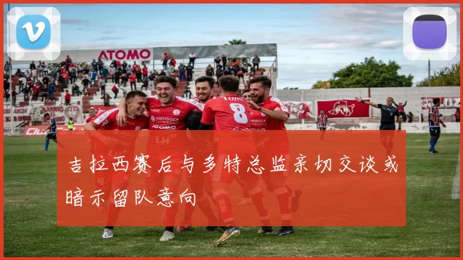 吉拉西赛后与多特总监亲切交谈或暗示留队意向