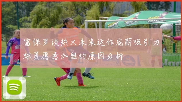 富保罗谈热火未来运作底薪吸引力球员愿意加盟的原因分析