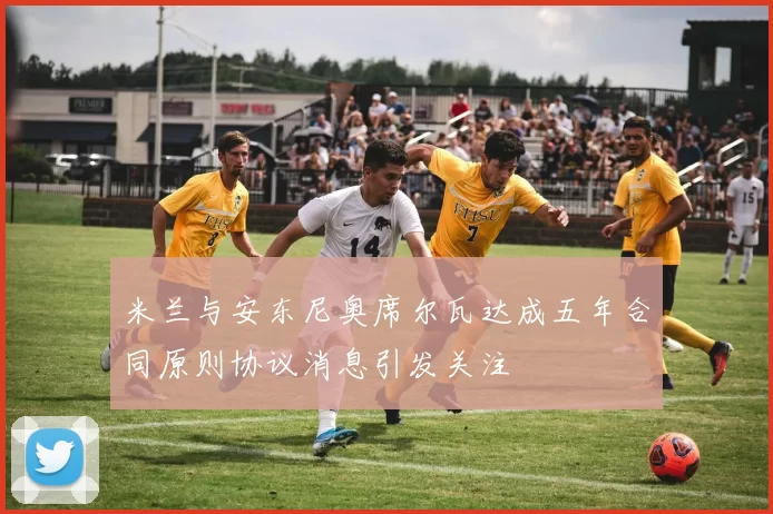 米兰与安东尼奥席尔瓦达成五年合同原则协议消息引发关注