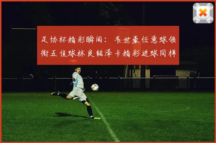 足协杯精彩瞬间：韦世豪任意球领衔五佳球林良铭泽卡精彩进球同样耀眼
