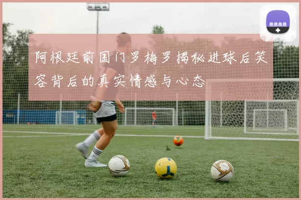 阿根廷前国门罗梅罗揭秘进球后笑容背后的真实情感与心态