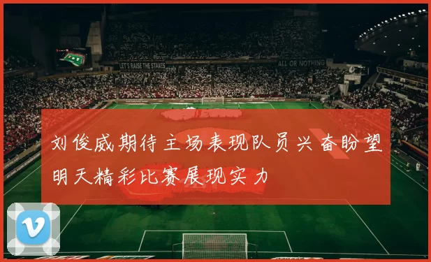刘俊威期待主场表现队员兴奋盼望明天精彩比赛展现实力