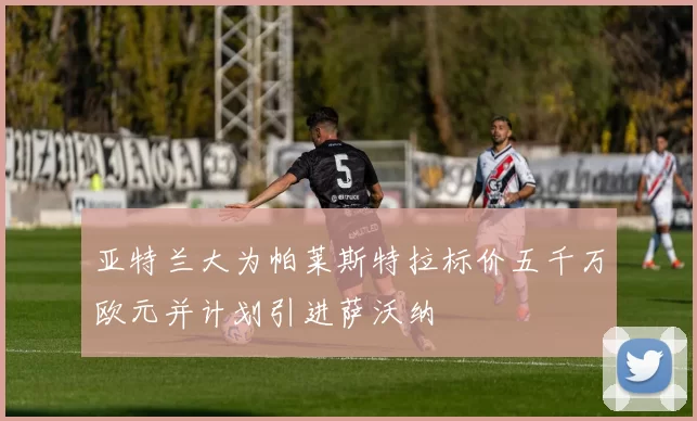 亚特兰大为帕莱斯特拉标价五千万欧元并计划引进萨沃纳