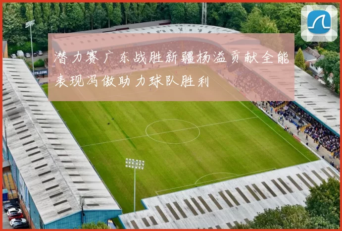 潜力赛广东战胜新疆杨溢贡献全能表现冯傲助力球队胜利