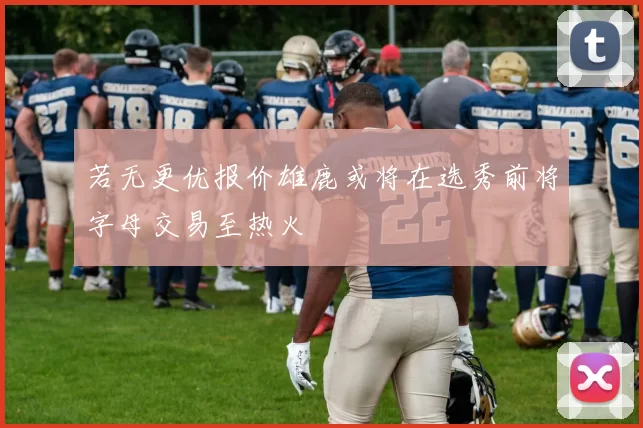 若无更优报价雄鹿或将在选秀前将字母交易至热火