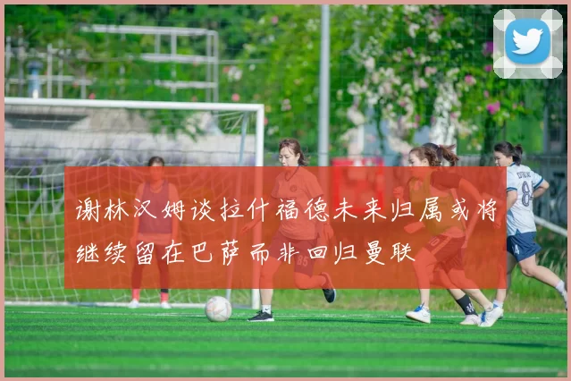 谢林汉姆谈拉什福德未来归属或将继续留在巴萨而非回归曼联