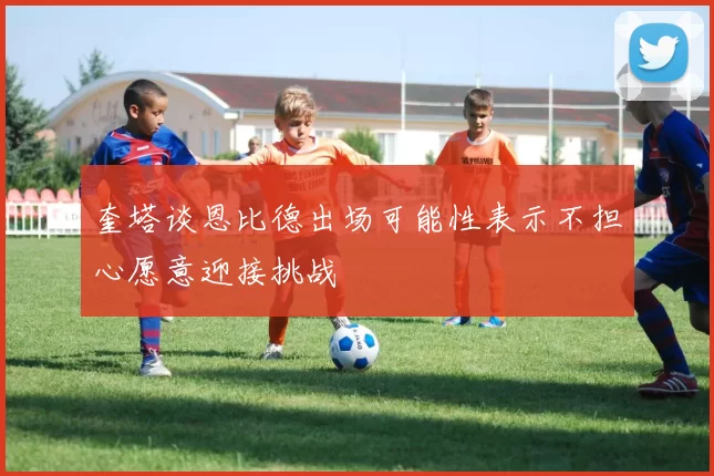 奎塔谈恩比德出场可能性表示不担心愿意迎接挑战