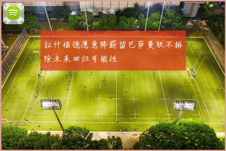 拉什福德愿意降薪留巴萨曼联不排除未来回归可能性