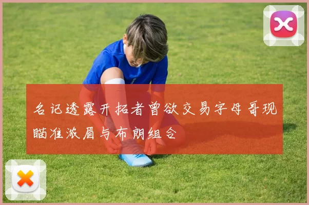 名记透露开拓者曾欲交易字母哥现瞄准浓眉与布朗组合