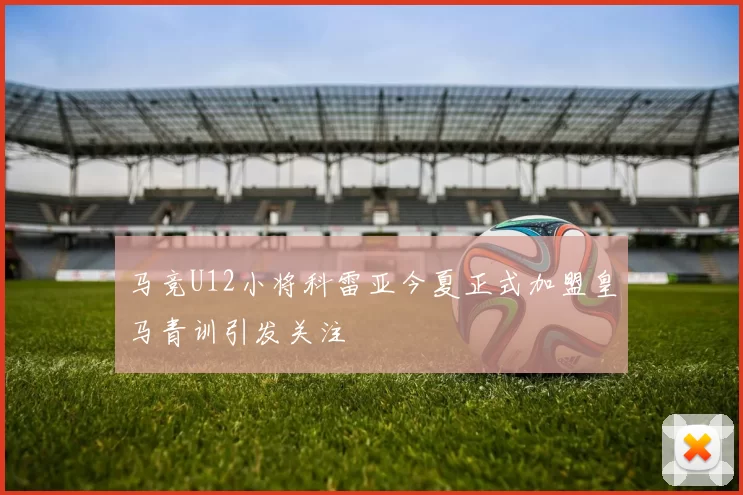 马竞U12小将科雷亚今夏正式加盟皇马青训引发关注