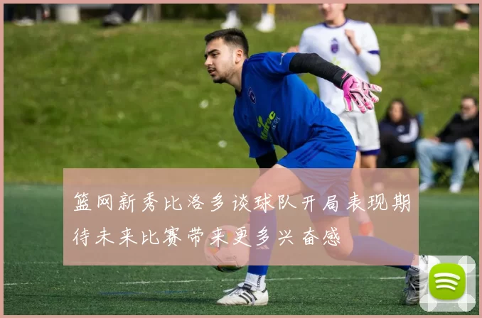 篮网新秀比洛多谈球队开局表现期待未来比赛带来更多兴奋感