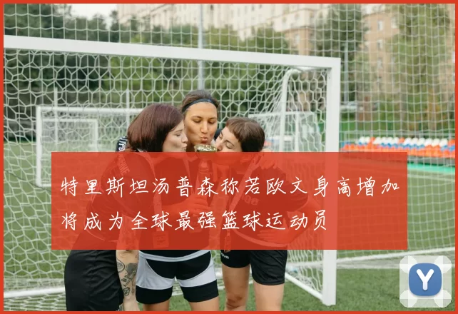 特里斯坦汤普森称若欧文身高增加将成为全球最强篮球运动员