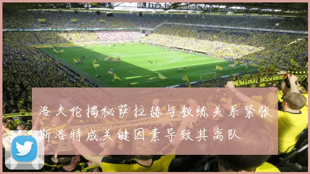 洛夫伦揭秘萨拉赫与教练关系紧张斯洛特成关键因素导致其离队