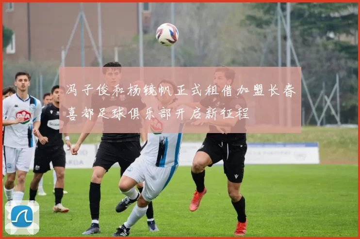 冯子俊和杨镜帆正式租借加盟长春喜都足球俱乐部开启新征程
