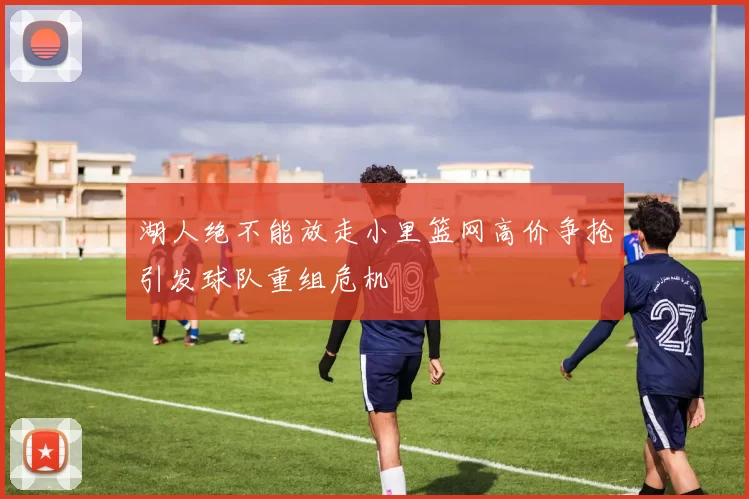 湖人绝不能放走小里篮网高价争抢引发球队重组危机