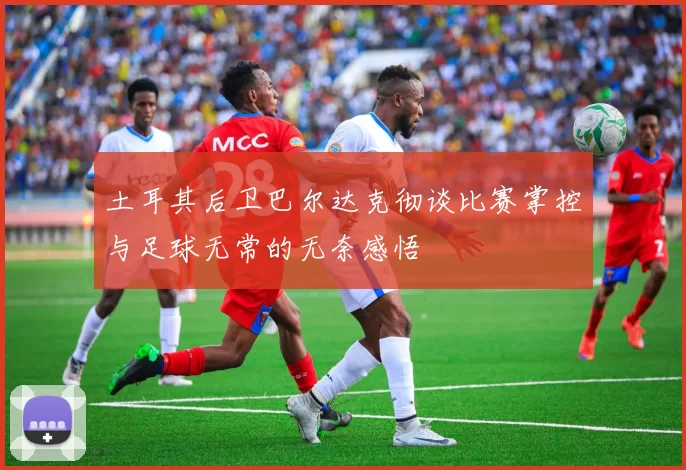 土耳其后卫巴尔达克彻谈比赛掌控与足球无常的无奈感悟