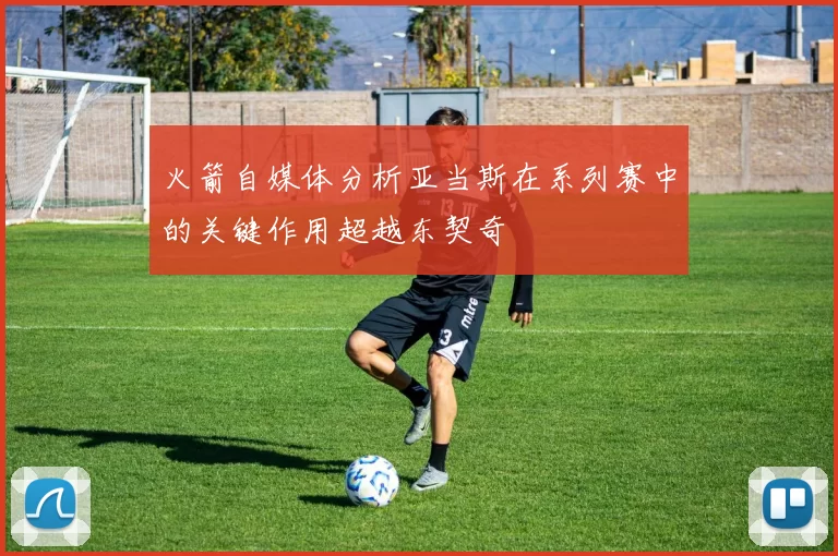 火箭自媒体分析亚当斯在系列赛中的关键作用超越东契奇