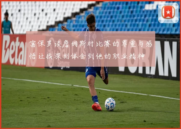富保罗谈詹姆斯对比赛的尊重与感悟让我深刻体会到他的职业精神