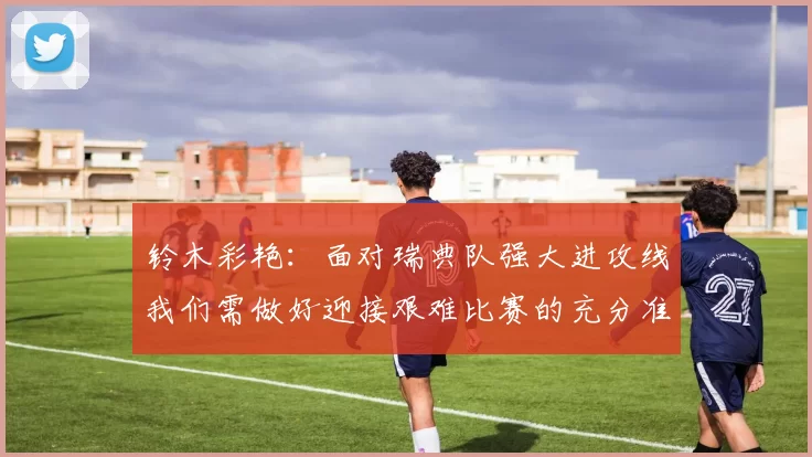 铃木彩艳：面对瑞典队强大进攻线我们需做好迎接艰难比赛的充分准备