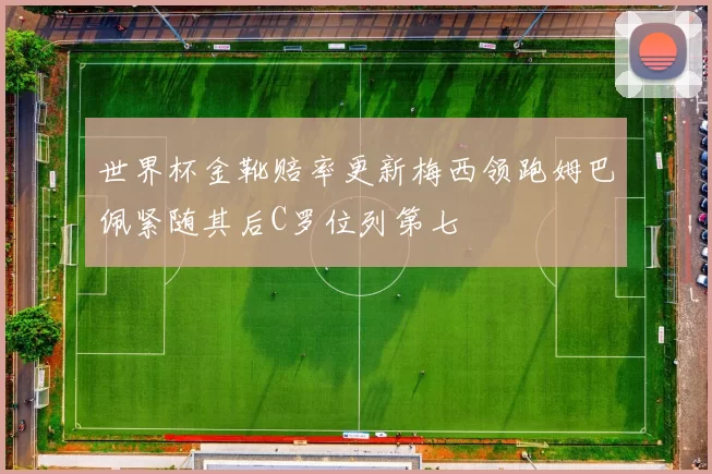 世界杯金靴赔率更新梅西领跑姆巴佩紧随其后C罗位列第七