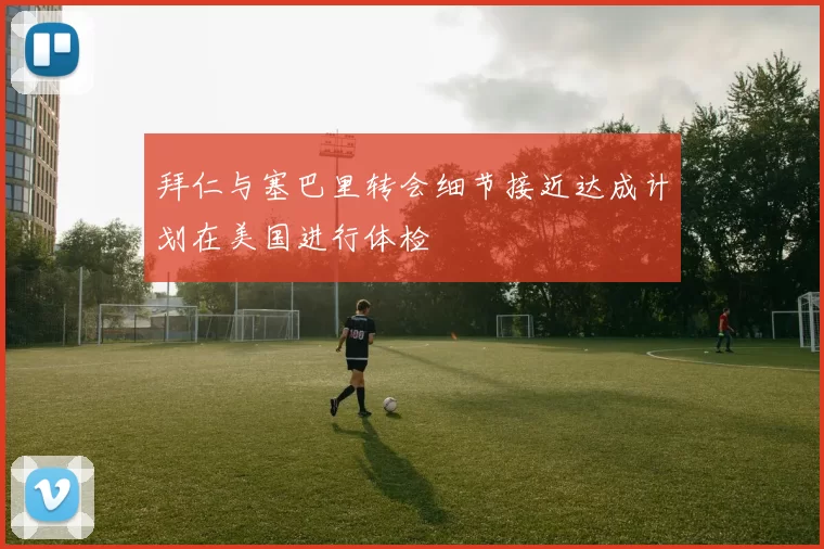 拜仁与塞巴里转会细节接近达成计划在美国进行体检